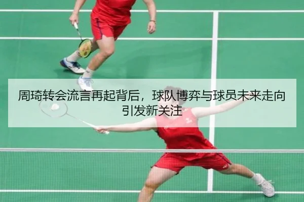周琦转会流言再起背后，球队博弈与球员未来走向引发新关注